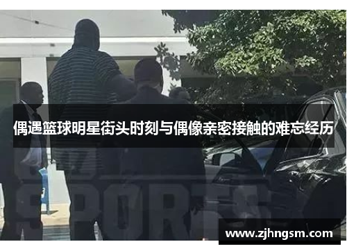 偶遇篮球明星街头时刻与偶像亲密接触的难忘经历