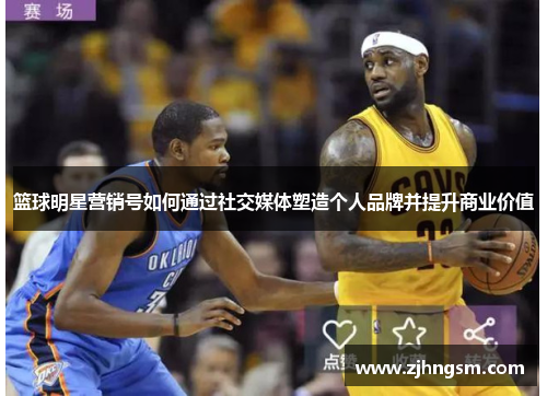 篮球明星营销号如何通过社交媒体塑造个人品牌并提升商业价值
