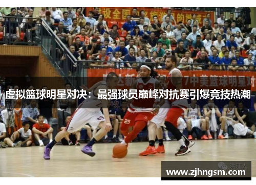 虚拟篮球明星对决：最强球员巅峰对抗赛引爆竞技热潮