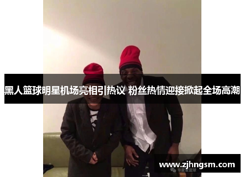 黑人篮球明星机场亮相引热议 粉丝热情迎接掀起全场高潮